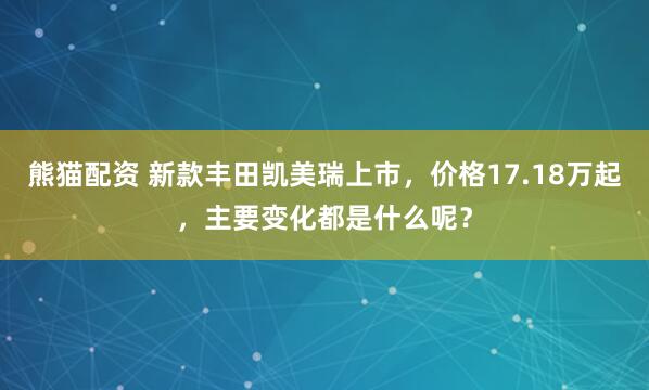 熊猫配资 新款丰田凯美瑞上市，价格17.18万起，主要变化都是什么呢？