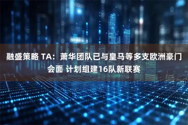 融盛策略 TA：萧华团队已与皇马等多支欧洲豪门会面 计划组建16队新联赛