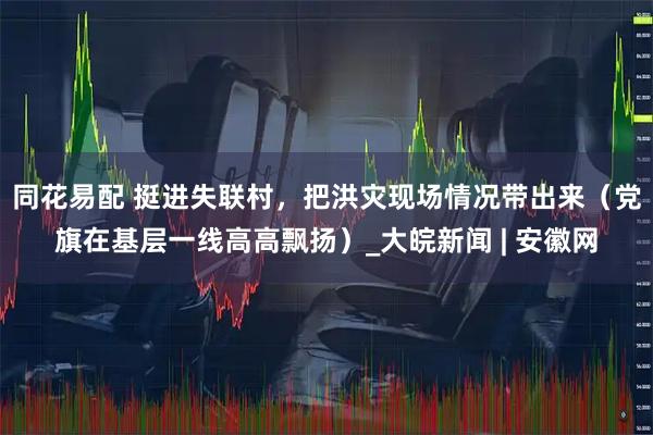 同花易配 挺进失联村，把洪灾现场情况带出来（党旗在基层一线高高飘扬）_大皖新闻 | 安徽网