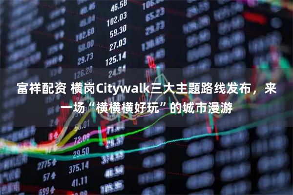 富祥配资 横岗Citywalk三大主题路线发布，来一场“横横横好玩”的城市漫游