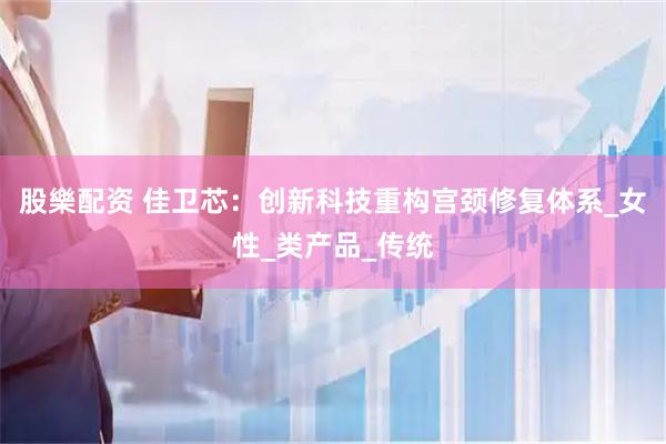 股樂配资 佳卫芯：创新科技重构宫颈修复体系_女性_类产品_传统