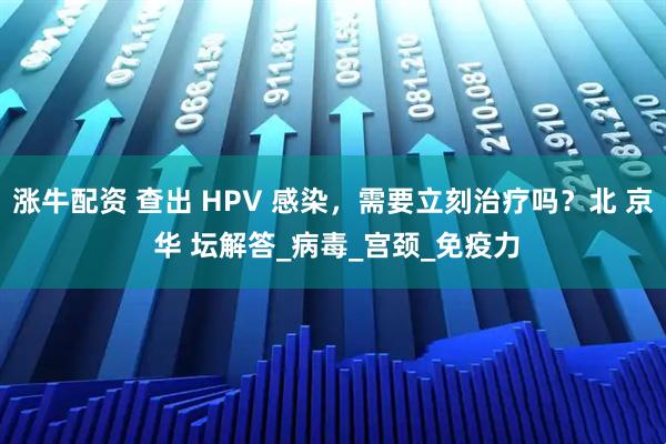 涨牛配资 查出 HPV 感染，需要立刻治疗吗？北 京 华 坛解答_病毒_宫颈_免疫力