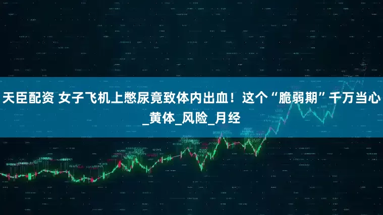天臣配资 女子飞机上憋尿竟致体内出血！这个“脆弱期”千万当心_黄体_风险_月经