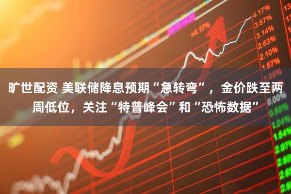 旷世配资 美联储降息预期“急转弯”，金价跌至两周低位，关注“特普峰会”和“恐怖数据”