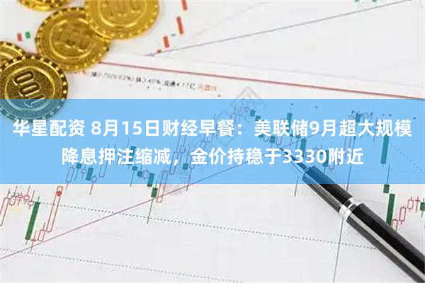 华星配资 8月15日财经早餐：美联储9月超大规模降息押注缩减，金价持稳于3330附近
