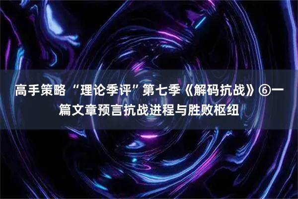 高手策略 “理论季评”第七季《解码抗战》⑥一篇文章预言抗战进程与胜败枢纽