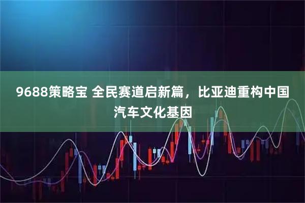 9688策略宝 全民赛道启新篇，比亚迪重构中国汽车文化基因