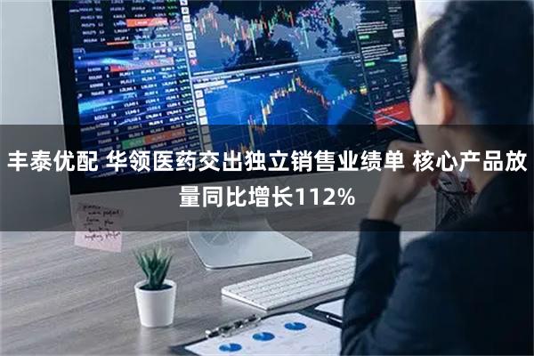 丰泰优配 华领医药交出独立销售业绩单 核心产品放量同比增长112%