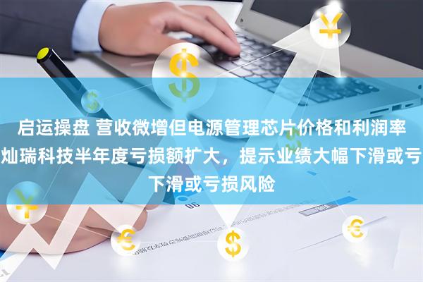 启运操盘 营收微增但电源管理芯片价格和利润率承压，灿瑞科技半年度亏损额扩大，提示业绩大幅下滑或亏损风险