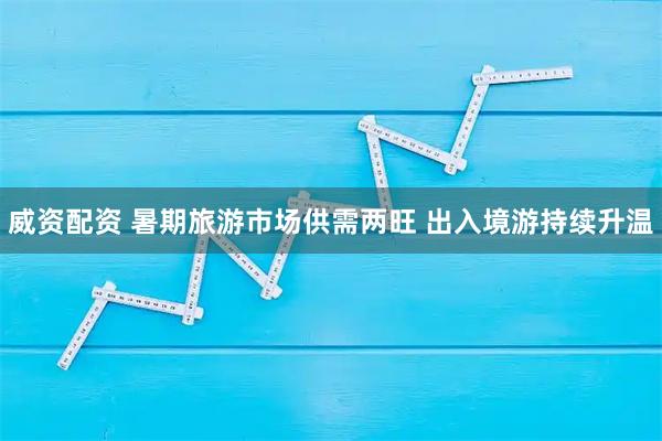 威资配资 暑期旅游市场供需两旺 出入境游持续升温