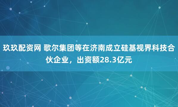 玖玖配资网 歌尔集团等在济南成立硅基视界科技合伙企业，出资额28.3亿元