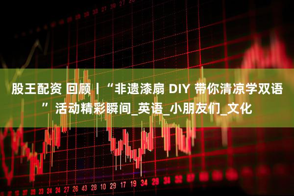 股王配资 回顾丨“非遗漆扇 DIY 带你清凉学双语” 活动精彩瞬间_英语_小朋友们_文化