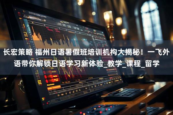 长宏策略 福州日语暑假班培训机构大揭秘！一飞外语带你解锁日语学习新体验_教学_课程_留学