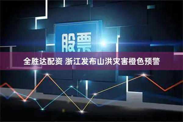 全胜达配资 浙江发布山洪灾害橙色预警