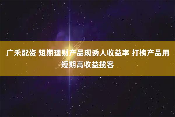 广禾配资 短期理财产品现诱人收益率 打榜产品用短期高收益揽客