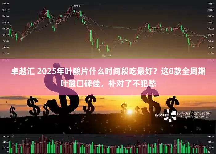 卓越汇 2025年叶酸片什么时间段吃最好？这8款全周期叶酸口碑佳，补对了不犯愁