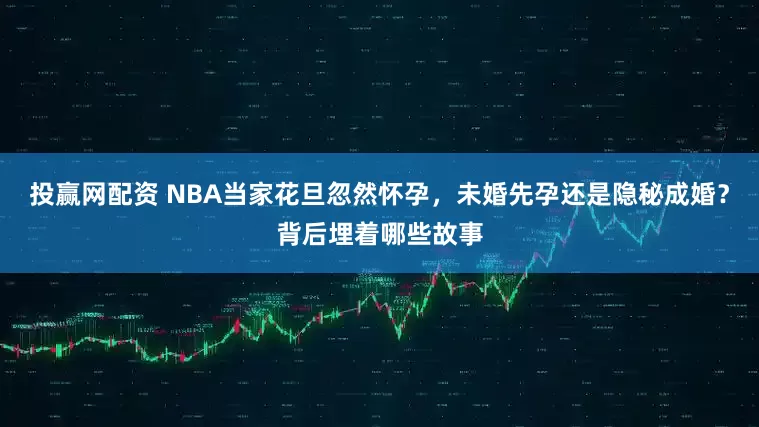 投赢网配资 NBA当家花旦忽然怀孕，未婚先孕还是隐秘成婚？背后埋着哪些故事