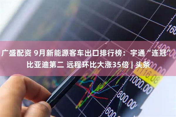 广盛配资 9月新能源客车出口排行榜：宇通“连冠” 比亚迪第二 远程环比大涨35倍 | 头条