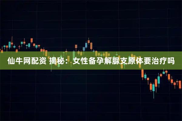 仙牛网配资 揭秘：女性备孕解脲支原体要治疗吗