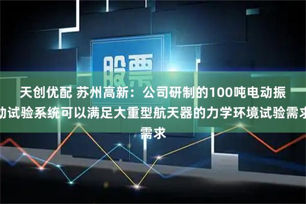 天创优配 苏州高新：公司研制的100吨电动振动试验系统可以满足大重型航天器的力学环境试验需求