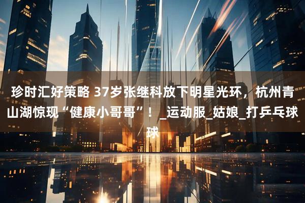 珍时汇好策略 37岁张继科放下明星光环，杭州青山湖惊现“健康小哥哥”！_运动服_姑娘_打乒乓球