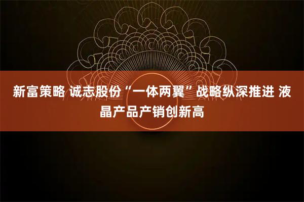 新富策略 诚志股份“一体两翼”战略纵深推进 液晶产品产销创新高