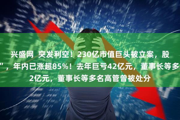 兴盛网  突发利空！230亿市值巨头被立案，股价刚刚“两连板”，年内已涨超85%！去年巨亏42亿元，董事长等多名高管曾被处分