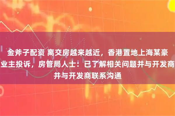 金斧子配资 离交房越来越近，香港置地上海某豪宅小区遭业主投诉，房管局人士：已了解相关问题并与开发商联系沟通