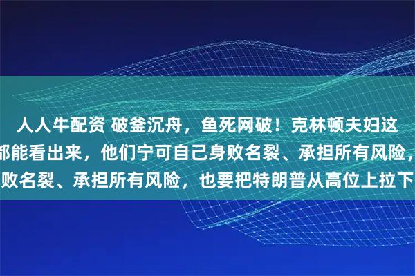 人人牛配资 破釜沉舟，鱼死网破！克林顿夫妇这阵子是铁了心，明眼人都能看出来，他们宁可自己身败名裂、承担所有风险，也要把特朗普从高位上拉下来