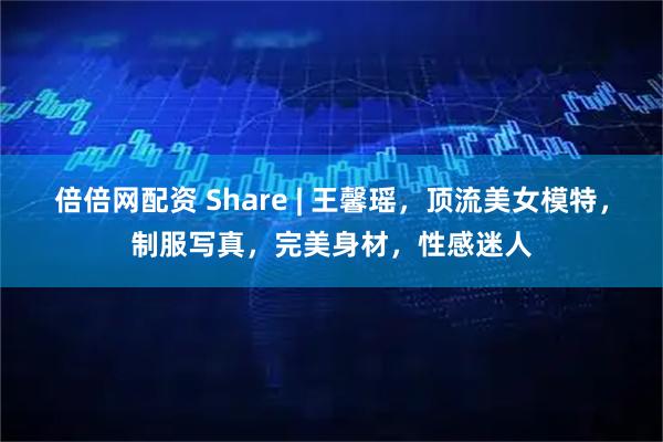 倍倍网配资 Share | 王馨瑶，顶流美女模特，制服写真，完美身材，性感迷人